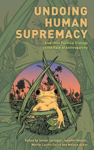 Title: Undoing Human Supremacy: Anarchist Political Ecology in the Face of Anthroparchy, Author: Simon Springer