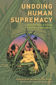 Title: Undoing Human Supremacy: Anarchist Political Ecology in the Face of Anthroparchy, Author: Simon Springer