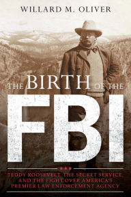 Title: The Birth of the FBI: Teddy Roosevelt, the Secret Service, and the Fight Over America's Premier Law Enforcement Agency, Author: Willard M. Oliver