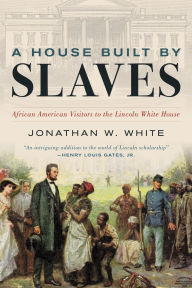Title: A House Built by Slaves: African American Visitors to the Lincoln White House, Author: Jonathan W. White