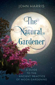 Title: The Natural Gardener: A Guide to the Ancient Practice of Moon Gardening, Author: John Harris