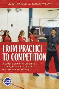 Title: From Practice to Competition: A Coach's Guide for Designing Training Sessions to Improve the Transfer of Learning, Author: Gibson Darden