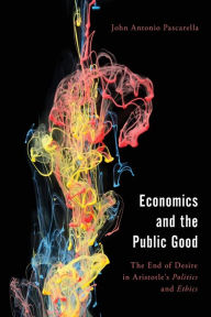 Title: Economics and the Public Good: The End of Desire in Aristotle's Politics and Ethics, Author: John  Antonio Pascarella