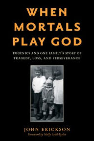 Title: When Mortals Play God: Eugenics and One Family's Story of Tragedy, Loss, and Perseverance, Author: John Erickson