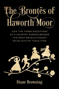 Title: The Brontës of Haworth Moor: How the Three Daughters of a Country Parson Became the Most Revolutionary Novelists of Their Time, Author: Diane Browning