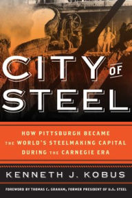 Title: City of Steel: How Pittsburgh Became the World's Steelmaking Capital during the Carnegie Era, Author: Kenneth J. Kobus