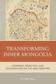 Title: Transforming Inner Mongolia: Commerce, Migration, and Colonization on the Qing Frontier, Author: Yi Wang