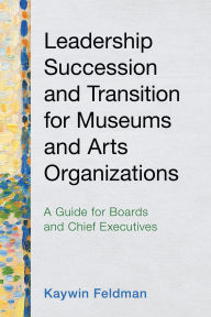 Title: Leadership Succession and Transition for Museums and Arts Organizations: A Guide for Boards and Chief Executives, Author: Kaywin Feldman