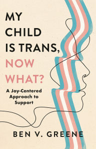 Title: My Child Is Trans, Now What?: A Joy-Centered Approach to Support, Author: Ben V. Greene