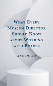 Title: What Every Museum Director Should Know about Working with Boards, Author: Edward M. Luby