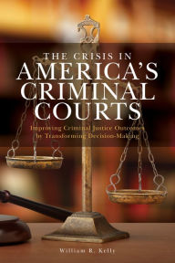 Title: The Crisis in America's Criminal Courts: Improving Criminal Justice Outcomes by Transforming Decision-Making, Author: William R. Kelly