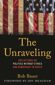 Title: The Unraveling: Reflections on Politics without Ethics and Democracy in Crisis, Author: Bob Bauer