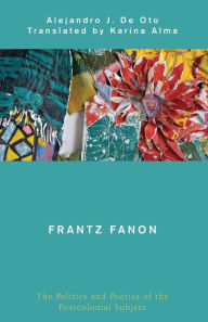 Title: Frantz Fanon: The Politics and Poetics of the Postcolonial Subject, Author: Alejandro J De Oto