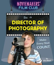 Title: Be a Director of Photography: Make Every Shot Count, Author: Alix Wood