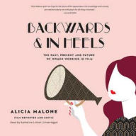 Title: Backwards and in Heels: The Past, Present, and Future of Women Working in Film, Author: Alicia Malone