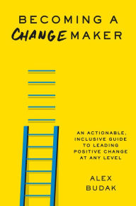 Title: Becoming a Changemaker: An Actionable, Inclusive Guide to Leading Positive Change at Any Level, Author: Alex Budak