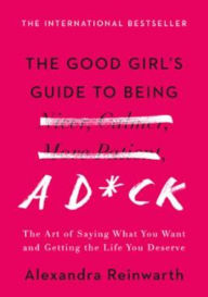 Title: The Good Girl's Guide to Being a D*ck: The Art of Saying What You Want and Getting the Life You Deserve, Author: Alexandra Reinwarth