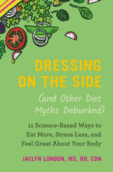 Dressing on the Side (and Other Diet Myths Debunked): 11 Science-Based Ways to Eat More, Stress Less, and Feel Great about Your Body