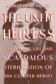 Title: The Unfit Heiress: The Tragic Life and Scandalous Sterilization of Ann Cooper Hewitt, Author: Audrey Clare Farley