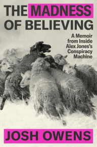 Title: The Madness of Believing: A Memoir from Inside Alex Jones's Conspiracy Machine, Author: Josh Owens
