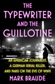 Title: The Typewriter and the Guillotine: An American Journalist, a German Serial Killer, and Paris on the Eve of WWII, Author: Mark Braude