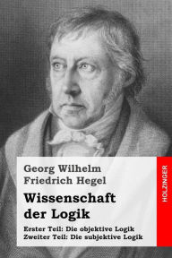 Title: Wissenschaft der Logik: Erster Teil: Die objektive Logik + Zweiter Teil: Die subjektive Logik, Author: Georg Wilhelm Friedrich Hegel