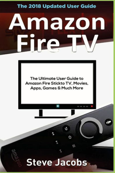 Amazon Fire TV: Fire Stick: The Ultimate User Guide to Amazon Fire Stick To TV, Movies, Apps, Games & Much More (how to use Fire Stick, streaming, tips and tricks, user guide)