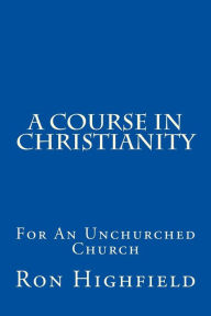 Title: A Course in Christianity: For An Unchurched Church, Author: Ron Highfield