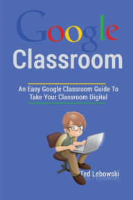 Title: Google Classroom: An Easy Google Classroom Guide To Take Your Classroom Digital, Author: Ted Lebowski