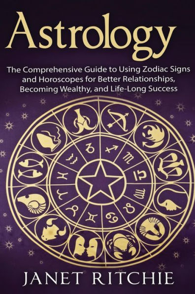 Astrology: The Comprehensive Guide to Using Zodiac Signs and Horoscopes for Better Relationships, Becoming Wealthy, and Life-Long Success