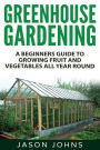 Greenhouse Gardening - A Beginners Guide To Growing Fruit and Vegetables All Year Round: Everything You Need To Know About Owning A Greenhouse