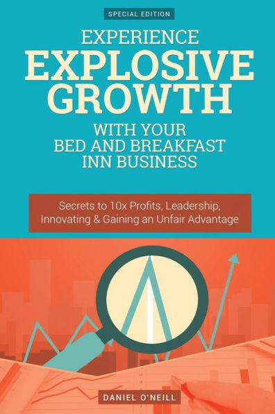 Experience Explosive Growth With Your Bed and Breakfast Inn Business: Secrets to 10x Profits, Leadership, Innovation & Gaining an Unfair Advantage