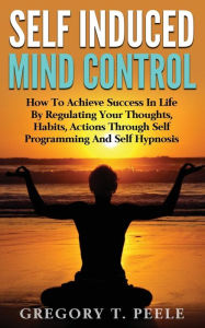 Title: Self Induced Mind Control: How To Achieve Success In Life By Regulating Your Thoughts, Habits, Actions Through Self Programming And Self Hypnosis, Author: Gregory T Peele