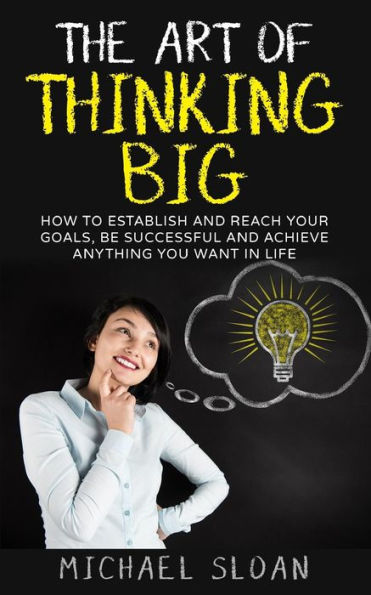 The Art Of Thinking Big: How To Establish And Reach Your Goals, Be Successful And Achieve Anything You Want In Life