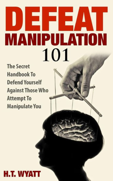 Defeat Manipulation 101: The Secret Handbook To Defend Yourself Against Those Who Attempt Manipulate You