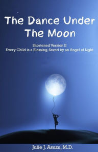 Title: The Dance Under The Moon: Shortened Version II: Every Child is a Blessing, Saved by an Angel of Light, Author: Julie J. Asuzu M.D.