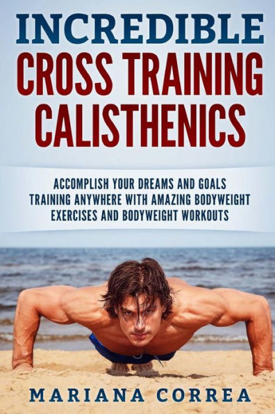 INCREDIBLE CROSS TRAINING CALISTHENICs: ACCOMPLISH YOUR DREAMS AND GOALS TRAINING ANYWHERE WITH AMAZING BODYWEIGHT EXERCISES And BODYWEIGHT WORKOUTS