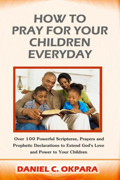 How to Pray for Your Children Everyday: Over 100 Powerful Scriptures, Prayers and Prophetic Declarations for Your Children's Salvation, Health, Education, Career, Relationship, Protection,etc
