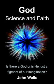 Title: God, Science and Faith: Is there a God or is He just a figment of our imagination?, Author: John Wells