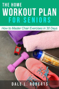 Title: The Home Workout Plan for Seniors: How to Master Chair Exercises in 30 Days, Author: Dale L. Roberts