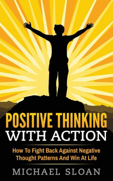 Positive Thinking With Action: How To Fight Back Against Negative Thought Patterns And Win At Life