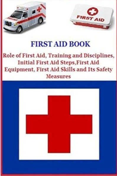 First Aid Book: Role of First Aid, Training and Disciplines, Initial First Aid Steps, First Aid Equipment, First Aid Skills and Its Safety Measures