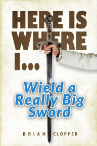 Title: Here Is Where I . . . Wield a Really Big Sword, Author: Brian Clopper