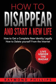 Title: How to Disappear and Start a New Life: How to Get a Complete New Identity Legally, How to Delete Yourself From The Internet, Author: Raymond Phillips