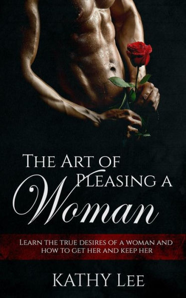 The Art of Pleasing a Woman: Learn the true desires of a woman and how to get her and keep her