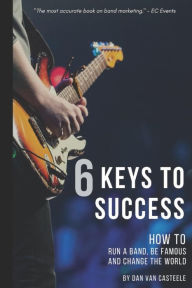 Title: 6 Keys to Success: How to Run a Band, Be Famous and Change the World, Author: Dan Van Casteele