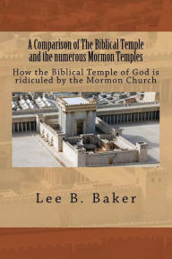 Title: A Comparison of The Biblical Temple and the numerous Mormon Temples: How the Biblical Temple of God is clearly ridiculed by the Mormon Church, Author: Lee B. Baker