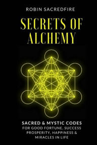 Title: Secrets of Alchemy: Sacred and Mystic Codes for Good Fortune, Success, Prosperity, Happiness and Miracles in Life, Author: Robin Sacredfire