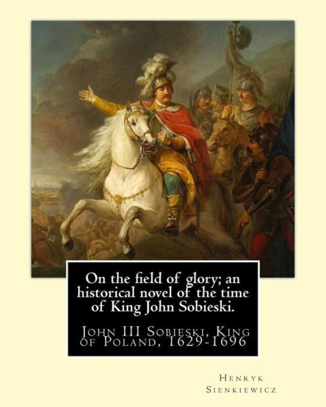 On the field of glory; an historical novel of the time of King John Sobieski.: By: Henryk Sienkiewicz. translated from the polish original By: Jeremiah Curtin. John III Sobieski, King of Poland, 1629-1696