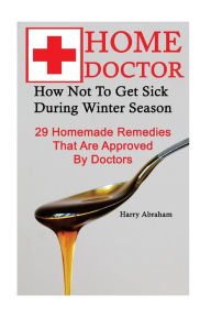 Title: Home Doctor: How Not To Get Sick During Winter Season: 29 Homemade Remedies That: (Alternative Medicine, Natural Healing, Medicinal Herbs, Herbal Antibiotics, Holistic Remedies, Author: Harry Abraham